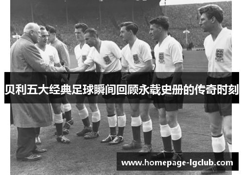 贝利五大经典足球瞬间回顾永载史册的传奇时刻