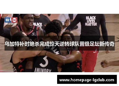 乌加特补时绝杀完成惊天逆转球队晋级足坛新传奇