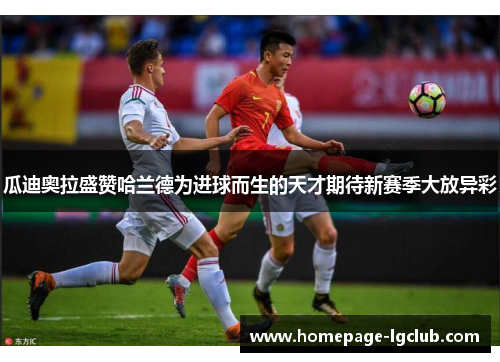 瓜迪奥拉盛赞哈兰德为进球而生的天才期待新赛季大放异彩 瓜迪奥拉盛赞哈兰德为进球而生的天才期待新赛季大放异彩