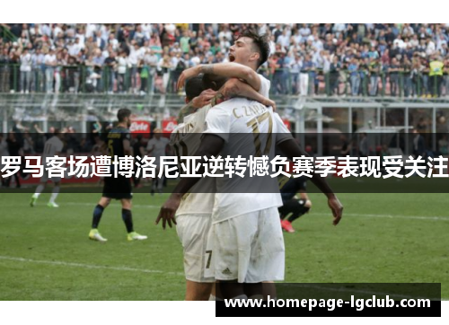 罗马客场遭博洛尼亚逆转憾负赛季表现受关注 罗马客场遭博洛尼亚逆转憾负赛季表现受关注